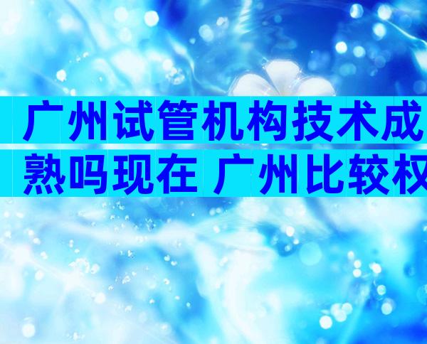 广州试管机构技术成熟吗现在 广州比较权威的试管医院